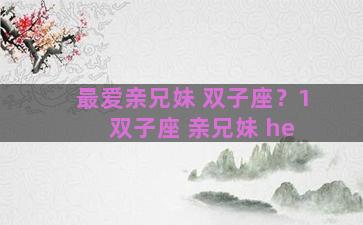 最爱亲兄妹 双子座？1 双子座 亲兄妹 he